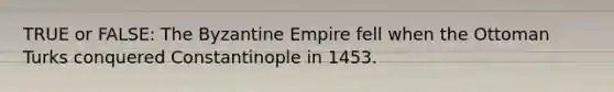 TRUE or FALSE: The Byzantine Empire fell when the Ottoman Turks conquered Constantinople in 1453.