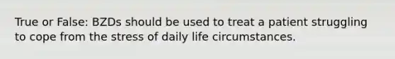 True or False: BZDs should be used to treat a patient struggling to cope from the stress of daily life circumstances.