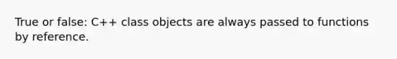 True or false: C++ class objects are always passed to functions by reference.