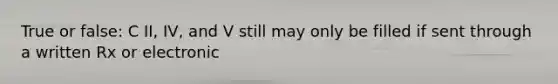 True or false: C II, IV, and V still may only be filled if sent through a written Rx or electronic