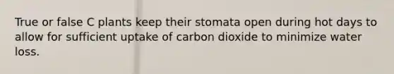 True or false C plants keep their stomata open during hot days to allow for sufficient uptake of carbon dioxide to minimize water loss.