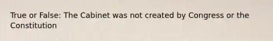True or False: The Cabinet was not created by Congress or the Constitution