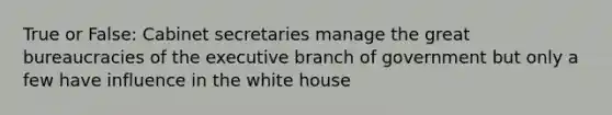 True or False: Cabinet secretaries manage the great bureaucracies of <a href='https://www.questionai.com/knowledge/kBllUhZHhd-the-executive-branch' class='anchor-knowledge'>the executive branch</a> of government but only a few have influence in the white house