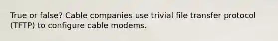 True or false? Cable companies use trivial file transfer protocol (TFTP) to configure cable modems.