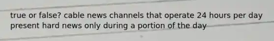 true or false? cable news channels that operate 24 hours per day present hard news only during a portion of the day