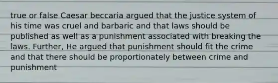 true or false Caesar beccaria argued that the justice system of his time was cruel and barbaric and that laws should be published as well as a punishment associated with breaking the laws. Further, He argued that punishment should fit the crime and that there should be proportionately between crime and punishment