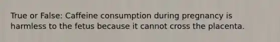 True or False: Caffeine consumption during pregnancy is harmless to the fetus because it cannot cross the placenta.