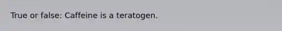 True or false: Caffeine is a teratogen.