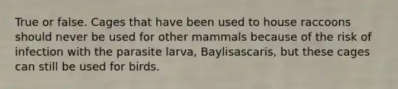 True or false. Cages that have been used to house raccoons should never be used for other mammals because of the risk of infection with the parasite larva, Baylisascaris, but these cages can still be used for birds.