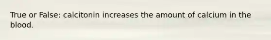True or False: calcitonin increases the amount of calcium in the blood.