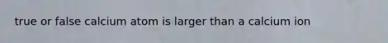 true or false calcium atom is larger than a calcium ion