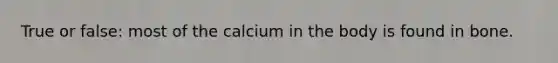 True or false: most of the calcium in the body is found in bone.