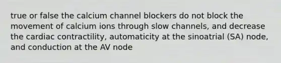 true or false the calcium channel blockers do not block the movement of calcium ions through slow channels, and decrease the cardiac contractility, automaticity at the sinoatrial (SA) node, and conduction at the AV node