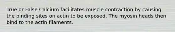 True or False Calcium facilitates <a href='https://www.questionai.com/knowledge/k0LBwLeEer-muscle-contraction' class='anchor-knowledge'>muscle contraction</a> by causing the binding sites on actin to be exposed. The myosin heads then bind to the actin filaments.