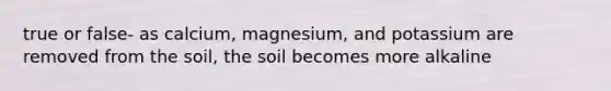 true or false- as calcium, magnesium, and potassium are removed from the soil, the soil becomes more alkaline