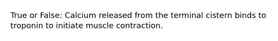 True or False: Calcium released from the terminal cistern binds to troponin to initiate muscle contraction.