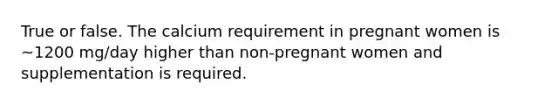 True or false. The calcium requirement in pregnant women is ~1200 mg/day higher than non-pregnant women and supplementation is required.