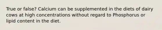 True or false? Calcium can be supplemented in the diets of dairy cows at high concentrations without regard to Phosphorus or lipid content in the diet.