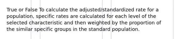 True or False To calculate the adjusted/standardized rate for a population, specific rates are calculated for each level of the selected characteristic and then weighted by the proportion of the similar specific groups in the standard population.