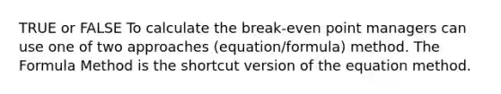 TRUE or FALSE To calculate the break-even point managers can use one of two approaches (equation/formula) method. The Formula Method is the shortcut version of the equation method.