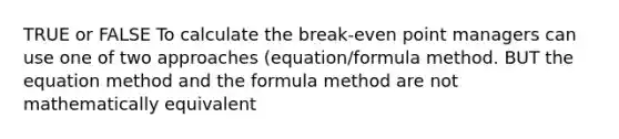 TRUE or FALSE To calculate the break-even point managers can use one of two approaches (equation/formula method. BUT the equation method and the formula method are not mathematically equivalent