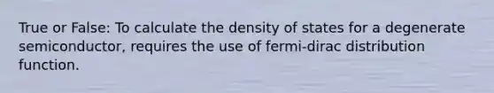 True or False: To calculate the density of states for a degenerate semiconductor, requires the use of fermi-dirac distribution function.