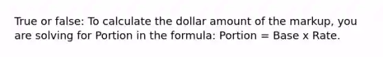 True or false: To calculate the dollar amount of the markup, you are solving for Portion in the formula: Portion = Base x Rate.