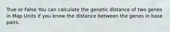 True or False You can calculate the genetic distance of two genes in Map Units if you know the distance between the genes in base pairs.