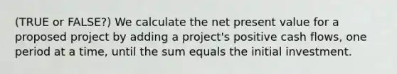 (TRUE or FALSE?) We calculate the net present value for a proposed project by adding a project's positive cash flows, one period at a time, until the sum equals the initial investment.