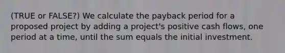 (TRUE or FALSE?) We calculate the payback period for a proposed project by adding a project's positive cash flows, one period at a time, until the sum equals the initial investment.