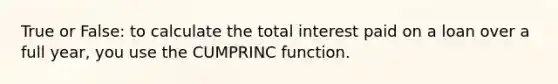 True or False: to calculate the total interest paid on a loan over a full year, you use the CUMPRINC function.