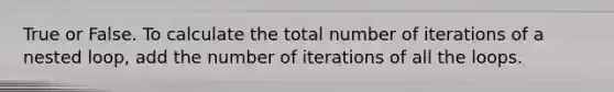 True or False. To calculate the total number of iterations of a nested loop, add the number of iterations of all the loops.