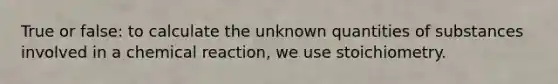 True or false: to calculate the unknown quantities of substances involved in a chemical reaction, we use stoichiometry.