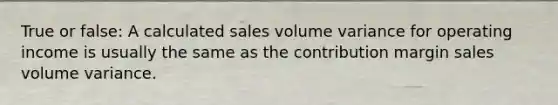 True or false: A calculated sales volume variance for operating income is usually the same as the contribution margin sales volume variance.