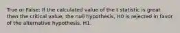 True or False: If the calculated value of the t statistic is great then the critical value, the null hypothesis, H0 is rejected in favor of the alternative hypothesis, H1.