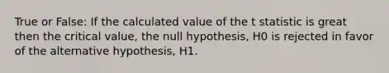 True or False: If the calculated value of the t statistic is great then the critical value, the null hypothesis, H0 is rejected in favor of the alternative hypothesis, H1.