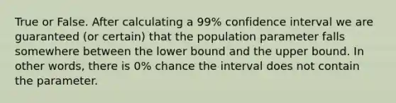 True or False. After calculating a 99% confidence interval we are guaranteed (or certain) that the population parameter falls somewhere between the lower bound and the upper bound. In other words, there is 0% chance the interval does not contain the parameter.