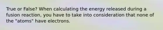 True or False? When calculating the energy released during a fusion reaction, you have to take into consideration that none of the "atoms" have electrons.