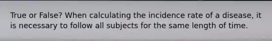 True or False? When calculating the incidence rate of a disease, it is necessary to follow all subjects for the same length of time.