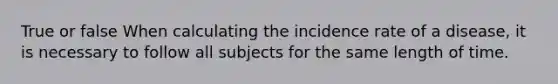 True or false When calculating the incidence rate of a disease, it is necessary to follow all subjects for the same length of time.