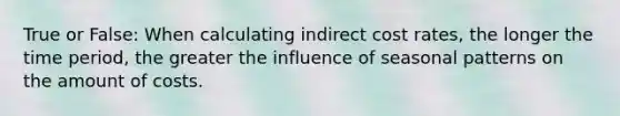 True or False: When calculating indirect cost rates, the longer the time period, the greater the influence of seasonal patterns on the amount of costs.