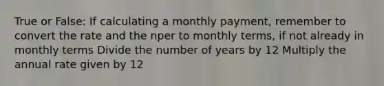 True or False: If calculating a monthly payment, remember to convert the rate and the nper to monthly terms, if not already in monthly terms Divide the number of years by 12 Multiply the annual rate given by 12