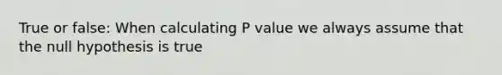 True or false: When calculating P value we always assume that the null hypothesis is true