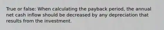 True or false: When calculating the payback period, the annual net cash inflow should be decreased by any depreciation that results from the investment.