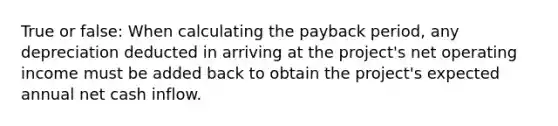 True or false: When calculating the payback period, any depreciation deducted in arriving at the project's net operating income must be added back to obtain the project's expected annual net cash inflow.