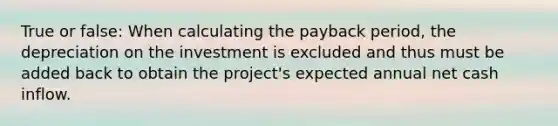 True or false: When calculating the payback period, the depreciation on the investment is excluded and thus must be added back to obtain the project's expected annual net cash inflow.