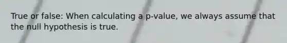 True or false: When calculating a p-value, we always assume that the null hypothesis is true.