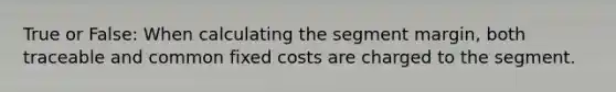 True or False: When calculating the segment margin, both traceable and common fixed costs are charged to the segment.