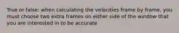 True or false: when calculating the velocities frame by frame, you must choose two extra frames on either side of the window that you are interested in to be accurate