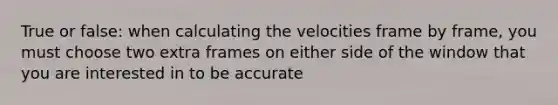 True or false: when calculating the velocities frame by frame, you must choose two extra frames on either side of the window that you are interested in to be accurate